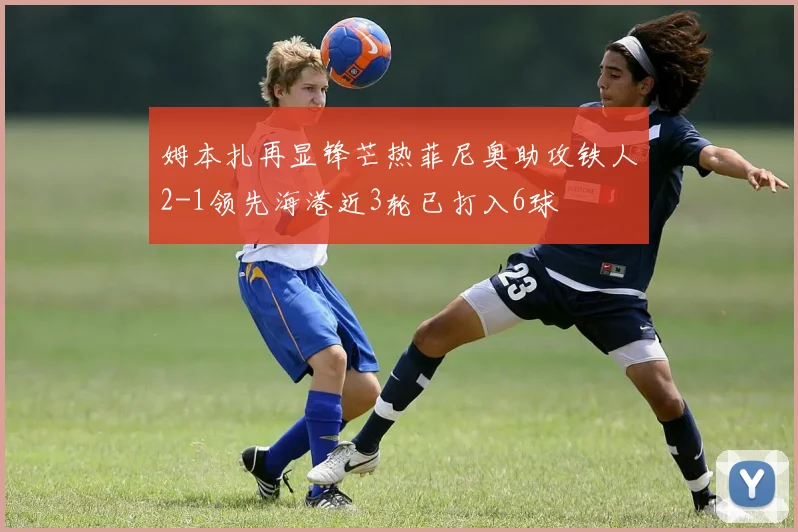 姆本扎再显锋芒热菲尼奥助攻铁人2-1领先海港近3轮已打入6球