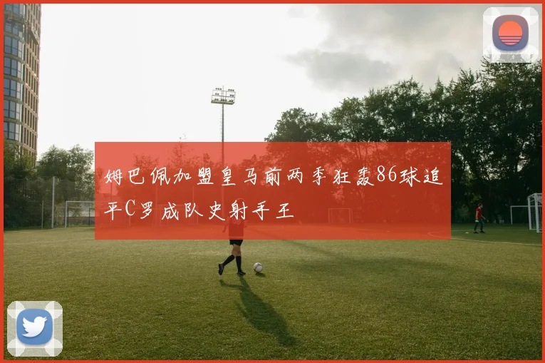 姆巴佩加盟皇马前两季狂轰86球追平C罗成队史射手王