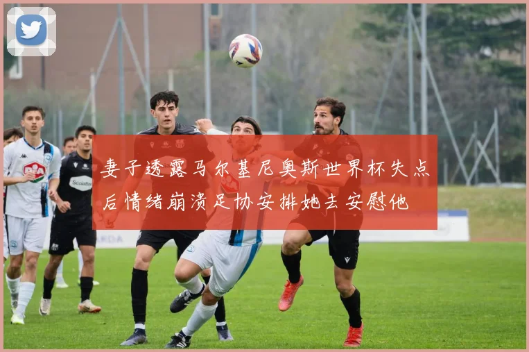 妻子透露马尔基尼奥斯世界杯失点后情绪崩溃足协安排她去安慰他