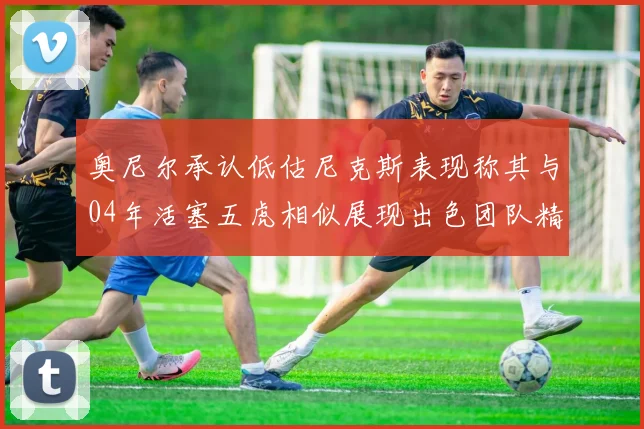 奥尼尔承认低估尼克斯表现称其与04年活塞五虎相似展现出色团队精神