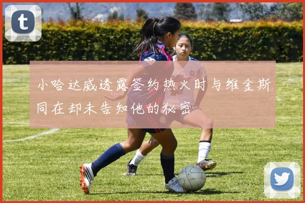小哈达威透露签约热火时与维金斯同在却未告知他的秘密