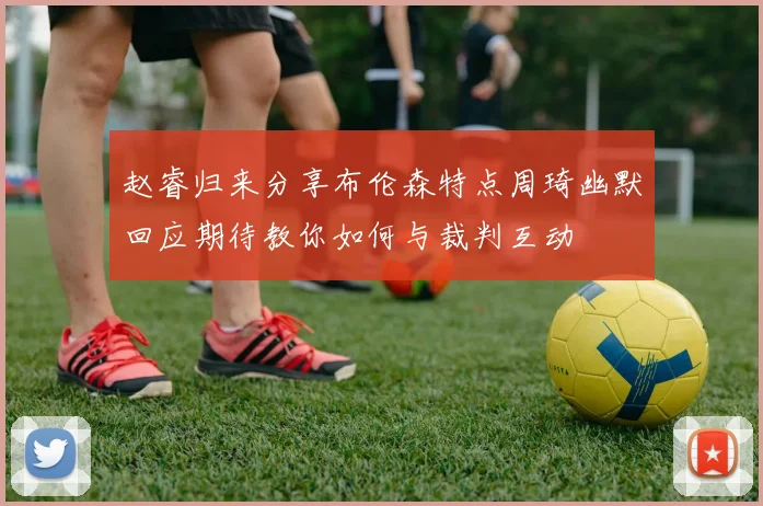 赵睿归来分享布伦森特点周琦幽默回应期待教你如何与裁判互动