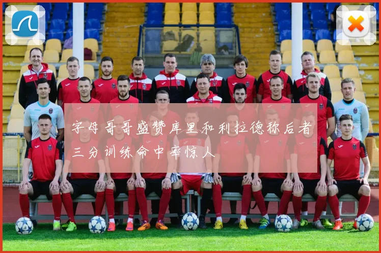 字母哥哥盛赞库里和利拉德称后者三分训练命中率惊人