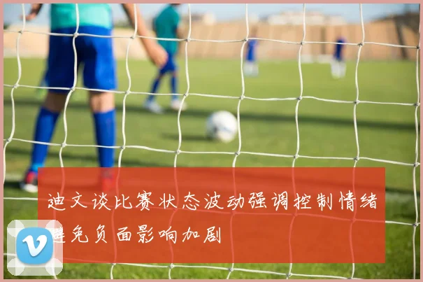 迪文谈比赛状态波动强调控制情绪避免负面影响加剧