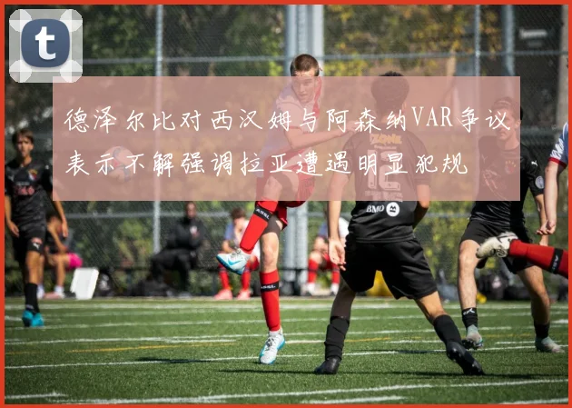 德泽尔比对西汉姆与阿森纳VAR争议表示不解强调拉亚遭遇明显犯规