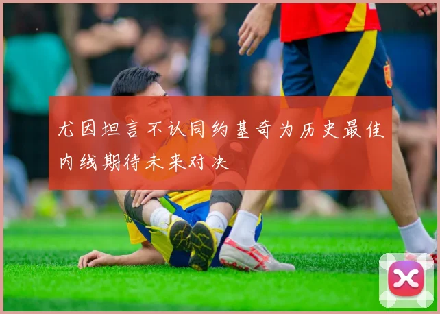 尤因坦言不认同约基奇为历史最佳内线期待未来对决