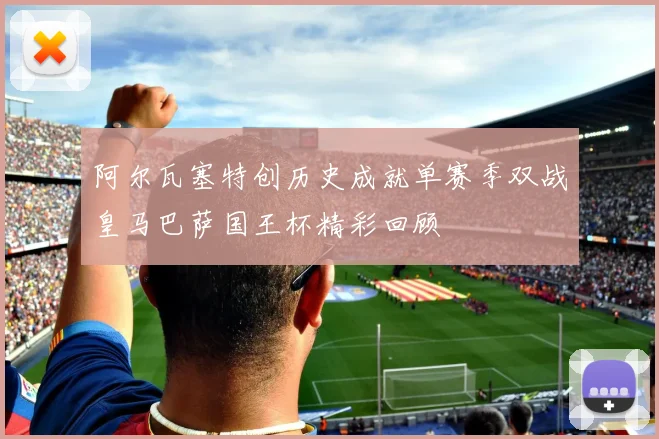阿尔瓦塞特创历史成就单赛季双战皇马巴萨国王杯精彩回顾