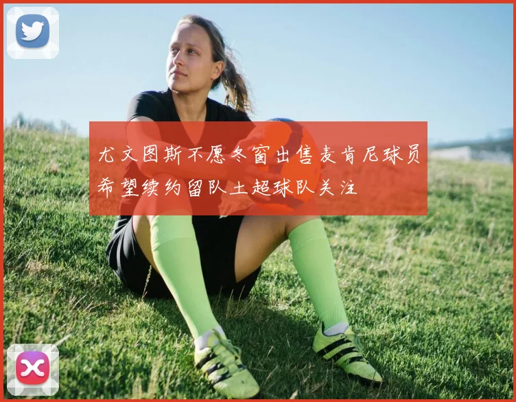 尤文图斯不愿冬窗出售麦肯尼球员希望续约留队土超球队关注