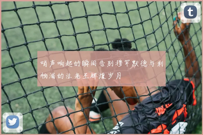 哨声响起的瞬间告别穆罕默德与利物浦的法老王辉煌岁月