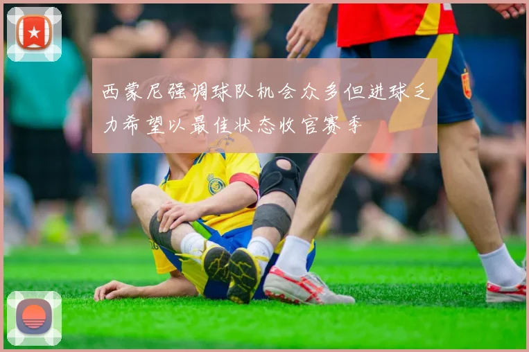 西蒙尼强调球队机会众多但进球乏力希望以最佳状态收官赛季