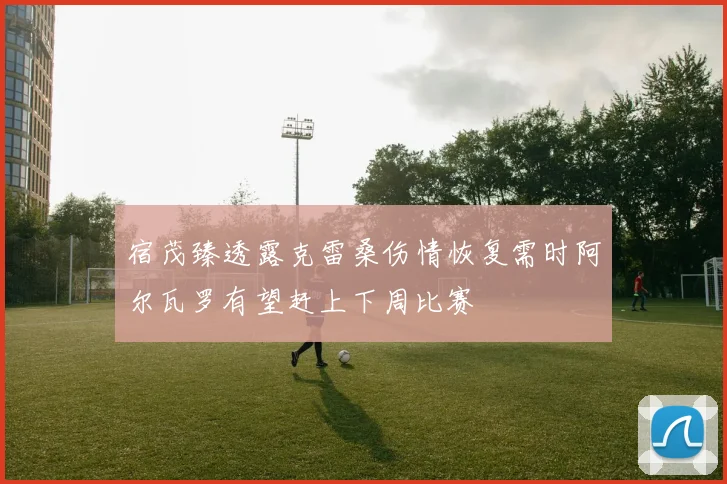 宿茂臻透露克雷桑伤情恢复需时阿尔瓦罗有望赶上下周比赛