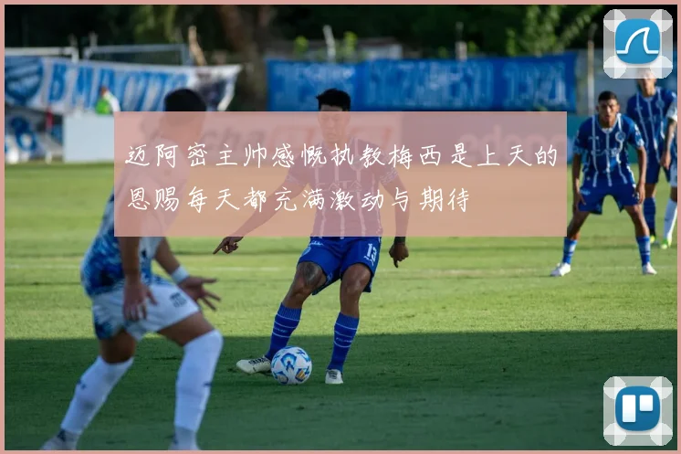 迈阿密主帅感慨执教梅西是上天的恩赐每天都充满激动与期待