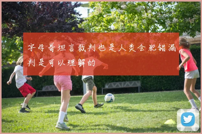 字母哥坦言裁判也是人类会犯错漏判是可以理解的