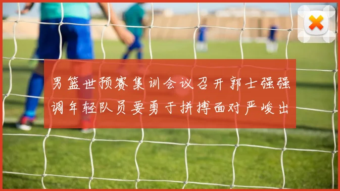 男篮世预赛集训会议召开郭士强强调年轻队员要勇于拼搏面对严峻出线形势