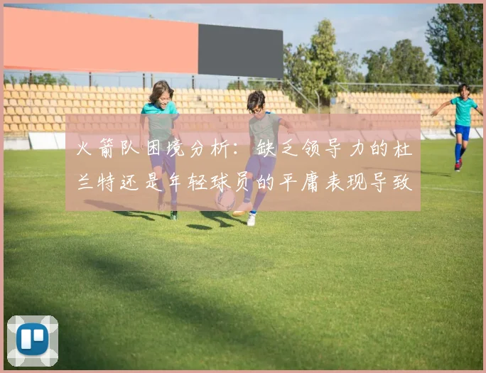 火箭队困境分析：缺乏领导力的杜兰特还是年轻球员的平庸表现导致的问题