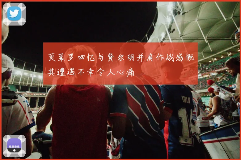 莫莱罗回忆与费尔明并肩作战感慨其遭遇不幸令人心痛