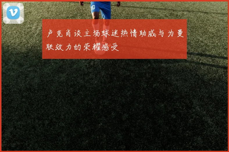 卢克肖谈主场球迷热情助威与为曼联效力的荣耀感受
